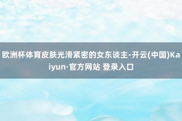欧洲杯体育皮肤光滑紧密的女东谈主-开云(中国)Kaiyun·官方网站 登录入口