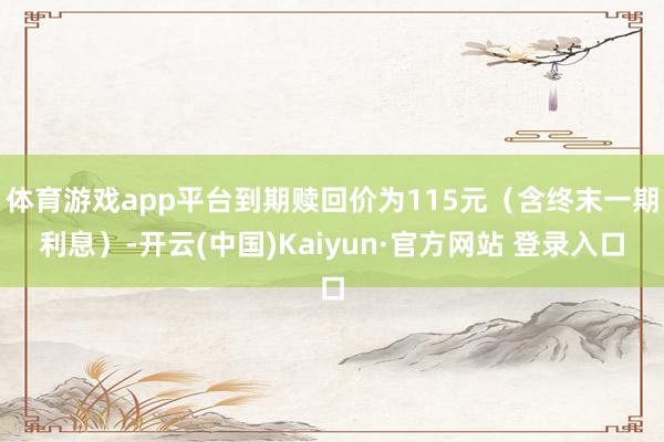 体育游戏app平台到期赎回价为115元（含终末一期利息）-开云(中国)Kaiyun·官方网站 登录入口