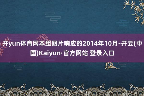 开yun体育网本组图片响应的2014年10月-开云(中国)Kaiyun·官方网站 登录入口
