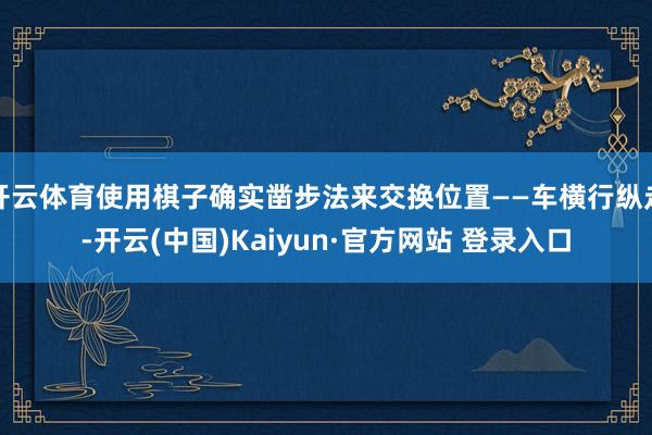 开云体育使用棋子确实凿步法来交换位置——车横行纵走-开云(中国)Kaiyun·官方网站 登录入口