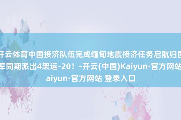 开云体育中国接济队伍完成缅甸地震接济任务启航归国，中国空军同期派出4架运-20！-开云(中国)Kaiyun·官方网站 登录入口