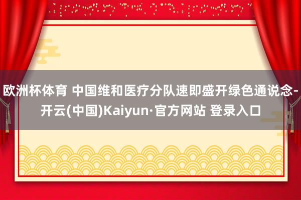 欧洲杯体育 　　中国维和医疗分队速即盛开绿色通说念-开云(中国)Kaiyun·官方网站 登录入口