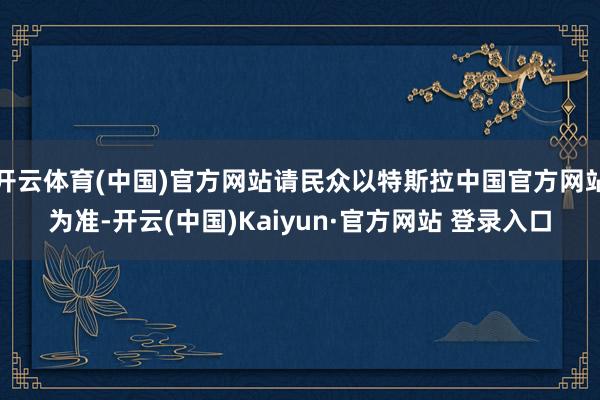 开云体育(中国)官方网站请民众以特斯拉中国官方网站为准-开云(中国)Kaiyun·官方网站 登录入口