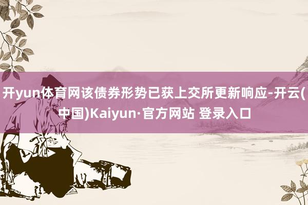 开yun体育网该债券形势已获上交所更新响应-开云(中国)Kaiyun·官方网站 登录入口