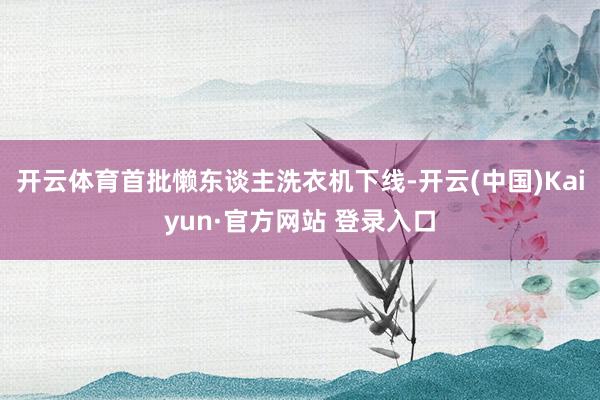 开云体育首批懒东谈主洗衣机下线-开云(中国)Kaiyun·官方网站 登录入口