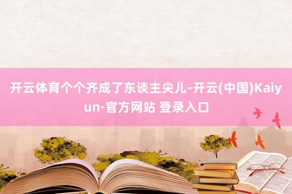 开云体育个个齐成了东谈主尖儿-开云(中国)Kaiyun·官方网站 登录入口