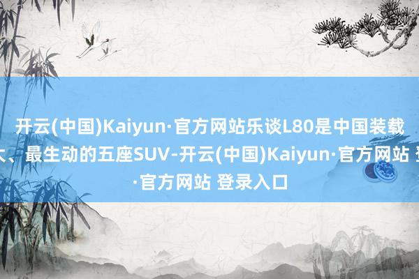 开云(中国)Kaiyun·官方网站乐谈L80是中国装载空间最大、最生动的五座SUV-开云(中国)Kaiyun·官方网站 登录入口