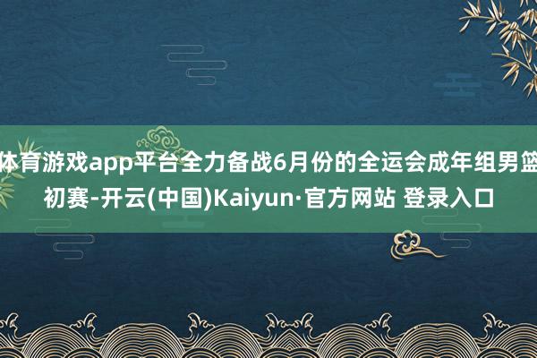 体育游戏app平台全力备战6月份的全运会成年组男篮初赛-开云(中国)Kaiyun·官方网站 登录入口