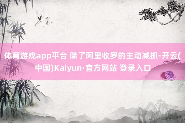 体育游戏app平台 　　除了阿里收罗的主动减抓-开云(中国)Kaiyun·官方网站 登录入口