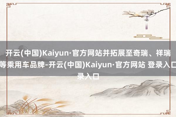 开云(中国)Kaiyun·官方网站并拓展至奇瑞、祥瑞等乘用车品牌-开云(中国)Kaiyun·官方网站 登录入口