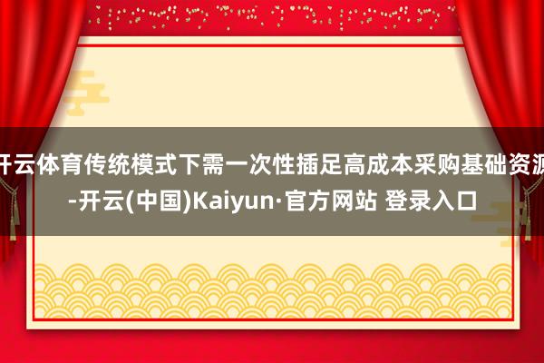 开云体育传统模式下需一次性插足高成本采购基础资源-开云(中国)Kaiyun·官方网站 登录入口