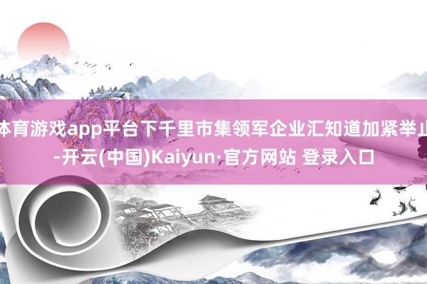 体育游戏app平台下千里市集领军企业汇知道加紧举止-开云(中国)Kaiyun·官方网站 登录入口