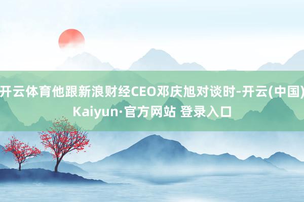 开云体育他跟新浪财经CEO邓庆旭对谈时-开云(中国)Kaiyun·官方网站 登录入口
