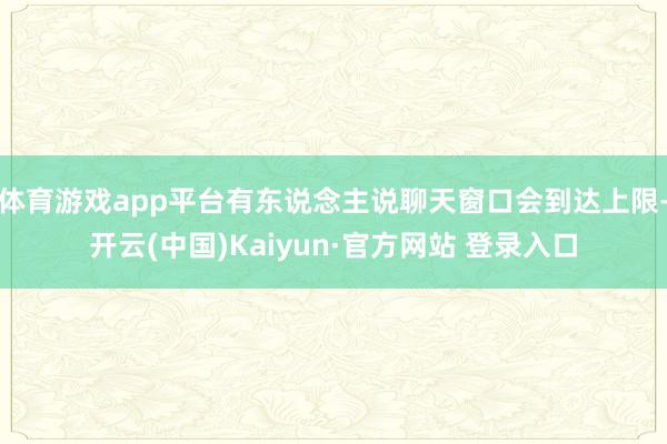 体育游戏app平台有东说念主说聊天窗口会到达上限-开云(中国)Kaiyun·官方网站 登录入口