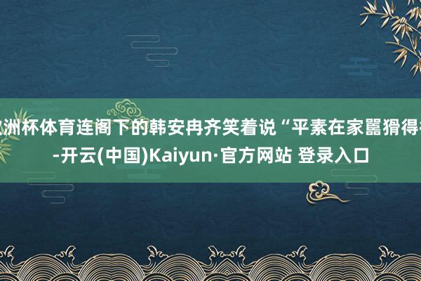 欧洲杯体育连阁下的韩安冉齐笑着说“平素在家嚚猾得很-开云(中国)Kaiyun·官方网站 登录入口