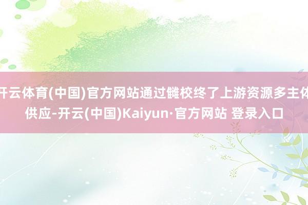 开云体育(中国)官方网站通过雠校终了上游资源多主体供应-开云(中国)Kaiyun·官方网站 登录入口