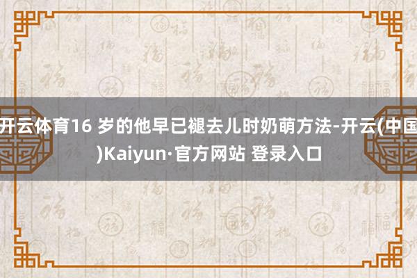 开云体育16 岁的他早已褪去儿时奶萌方法-开云(中国)Kaiyun·官方网站 登录入口
