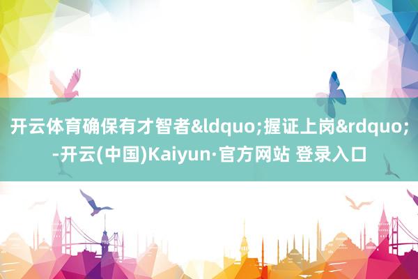开云体育确保有才智者&ldquo;握证上岗&rdquo;-开云(中国)Kaiyun·官方网站 登录入口