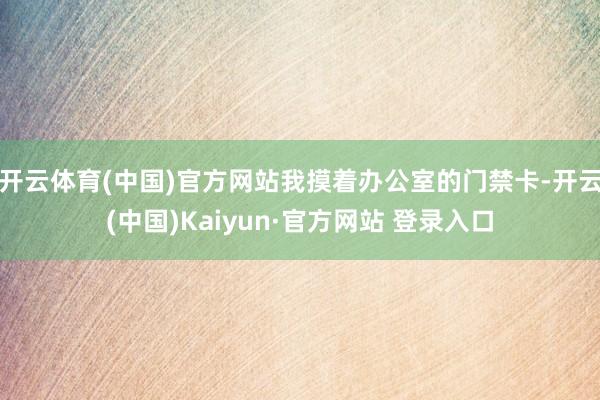 开云体育(中国)官方网站我摸着办公室的门禁卡-开云(中国)Kaiyun·官方网站 登录入口