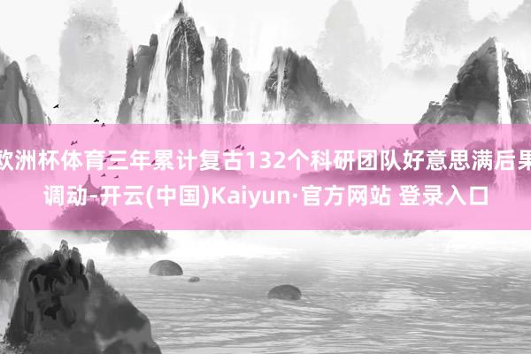 欧洲杯体育三年累计复古132个科研团队好意思满后果调动-开云(中国)Kaiyun·官方网站 登录入口