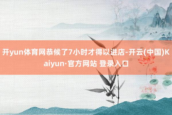 开yun体育网恭候了7小时才得以进店-开云(中国)Kaiyun·官方网站 登录入口
