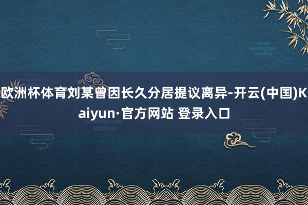 欧洲杯体育刘某曾因长久分居提议离异-开云(中国)Kaiyun·官方网站 登录入口