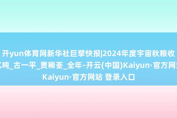 开yun体育网新华社巨擘快报|2024年度宇宙秋粮收购达3.45亿吨_古一平_贾稀荃_全年-开云(中国)Kaiyun·官方网站 登录入口