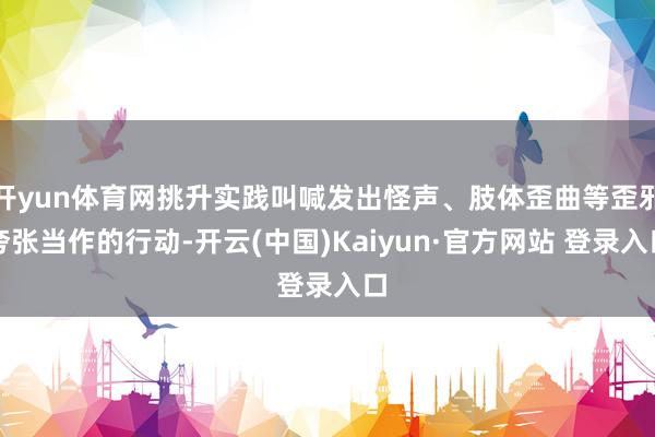 开yun体育网挑升实践叫喊发出怪声、肢体歪曲等歪邪夸张当作的行动-开云(中国)Kaiyun·官方网站 登录入口