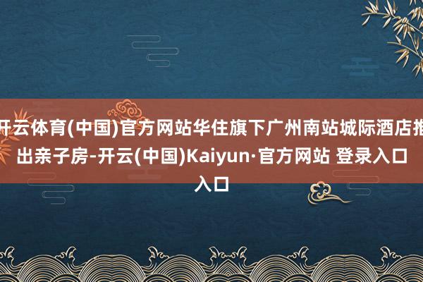 开云体育(中国)官方网站华住旗下广州南站城际酒店推出亲子房-开云(中国)Kaiyun·官方网站 登录入口