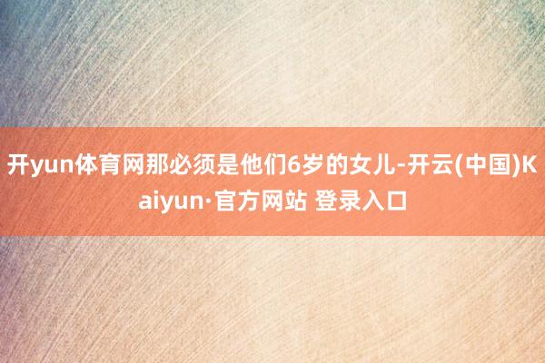 开yun体育网那必须是他们6岁的女儿-开云(中国)Kaiyun·官方网站 登录入口