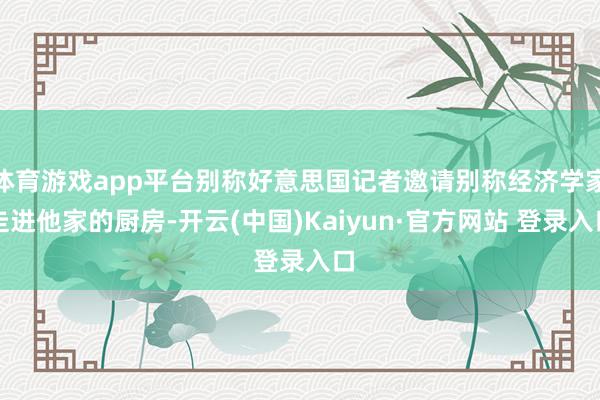 体育游戏app平台别称好意思国记者邀请别称经济学家走进他家的厨房-开云(中国)Kaiyun·官方网站 登录入口