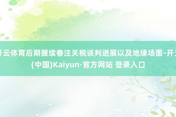 开云体育后期握续眷注关税谈判进展以及地缘场面-开云(中国)Kaiyun·官方网站 登录入口