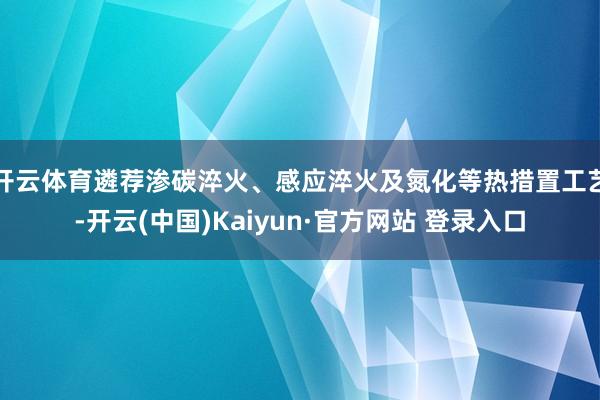 开云体育遴荐渗碳淬火、感应淬火及氮化等热措置工艺-开云(中国)Kaiyun·官方网站 登录入口