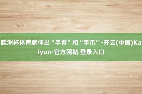 欧洲杯体育就伸出“手臂”和“手爪”-开云(中国)Kaiyun·官方网站 登录入口