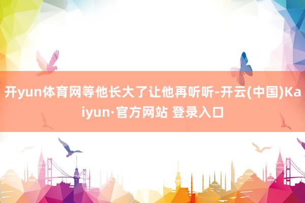 开yun体育网等他长大了让他再听听-开云(中国)Kaiyun·官方网站 登录入口