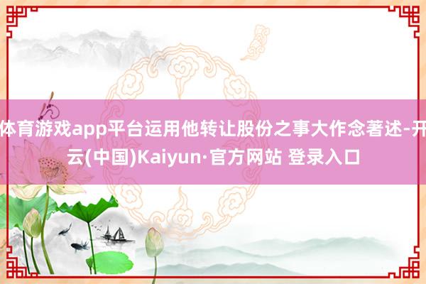 体育游戏app平台运用他转让股份之事大作念著述-开云(中国)Kaiyun·官方网站 登录入口
