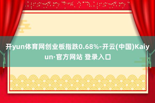 开yun体育网创业板指跌0.68%-开云(中国)Kaiyun·官方网站 登录入口