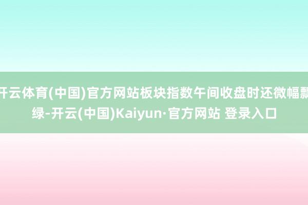 开云体育(中国)官方网站板块指数午间收盘时还微幅飘绿-开云(中国)Kaiyun·官方网站 登录入口