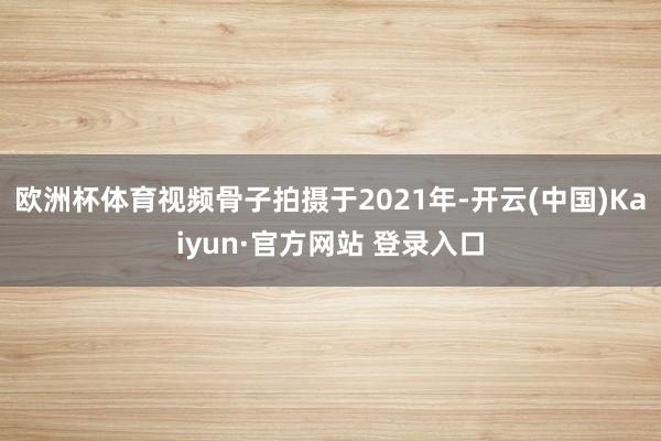 欧洲杯体育视频骨子拍摄于2021年-开云(中国)Kaiyun·官方网站 登录入口