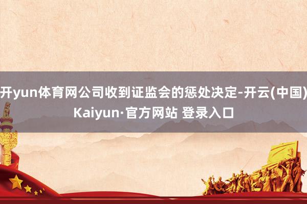 开yun体育网公司收到证监会的惩处决定-开云(中国)Kaiyun·官方网站 登录入口