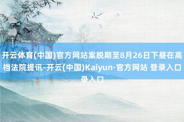 开云体育(中国)官方网站案脱期至8月26日下昼在高档法院提讯-开云(中国)Kaiyun·官方网站 登录入口