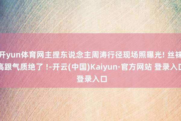 开yun体育网主捏东说念主周涛行径现场照曝光! 丝袜高跟气质绝了 !-开云(中国)Kaiyun·官方网站 登录入口