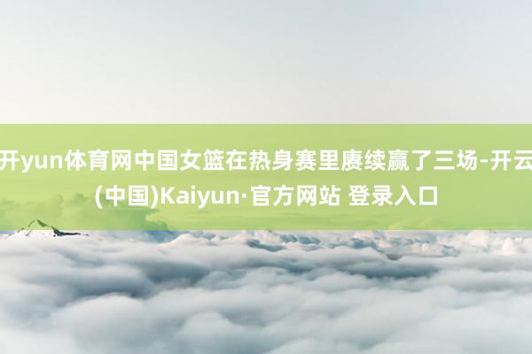开yun体育网中国女篮在热身赛里赓续赢了三场-开云(中国)Kaiyun·官方网站 登录入口