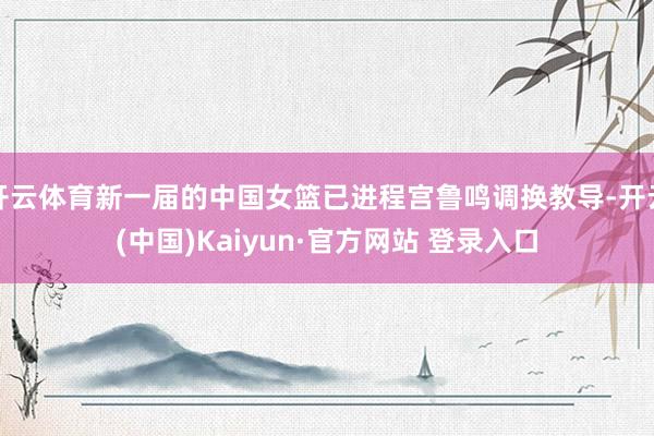 开云体育新一届的中国女篮已进程宫鲁鸣调换教导-开云(中国)Kaiyun·官方网站 登录入口