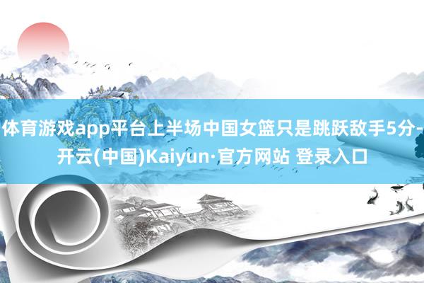 体育游戏app平台上半场中国女篮只是跳跃敌手5分-开云(中国)Kaiyun·官方网站 登录入口