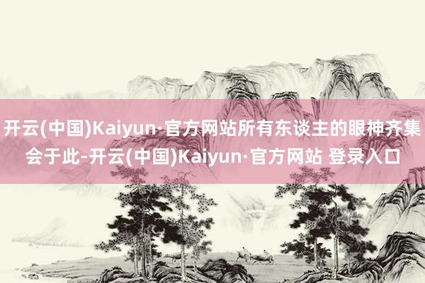 开云(中国)Kaiyun·官方网站所有东谈主的眼神齐集会于此-开云(中国)Kaiyun·官方网站 登录入口