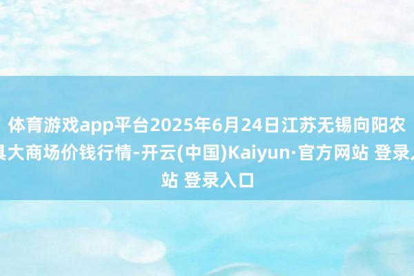 体育游戏app平台2025年6月24日江苏无锡向阳农家具大商场价钱行情-开云(中国)Kaiyun·官方网站 登录入口