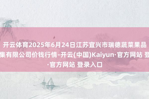 开云体育2025年6月24日江苏宜兴市瑞德蔬菜果品批发市集有限公司价钱行情-开云(中国)Kaiyun·官方网站 登录入口