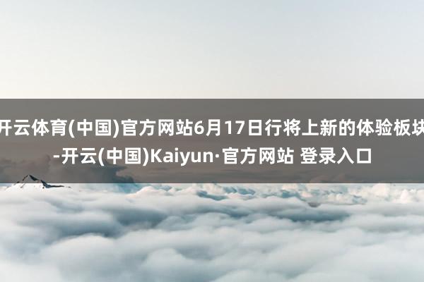 开云体育(中国)官方网站6月17日行将上新的体验板块-开云(中国)Kaiyun·官方网站 登录入口
