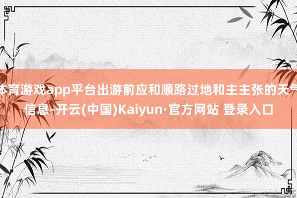 体育游戏app平台出游前应和顺路过地和主主张的天气信息-开云(中国)Kaiyun·官方网站 登录入口